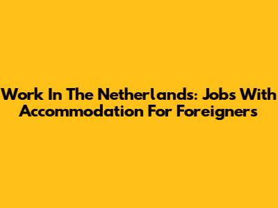 Work In The Netherlands: Jobs With Accommodation For Foreigners
