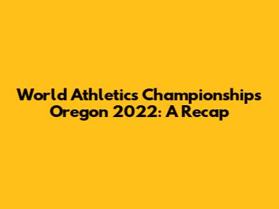 World Athletics Championships Oregon 2022: A Recap