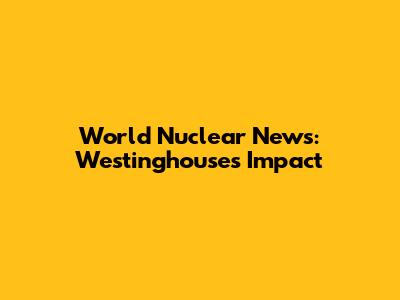 World Nuclear News: Westinghouse's Impact