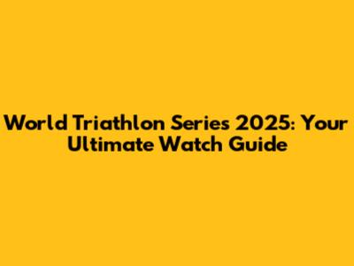 World Triathlon Series 2025: Your Ultimate Watch Guide