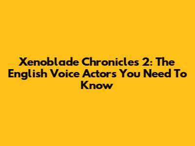 Xenoblade Chronicles 2: The English Voice Actors You Need To Know