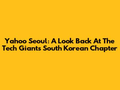 Yahoo Seoul: A Look Back At The Tech Giant's South Korean Chapter