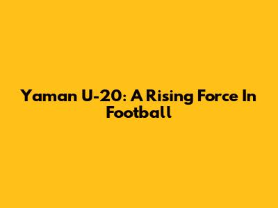 Yaman U-20: A Rising Force In Football