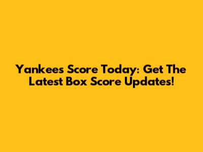 Yankees Score Today: Get The Latest Box Score Updates!