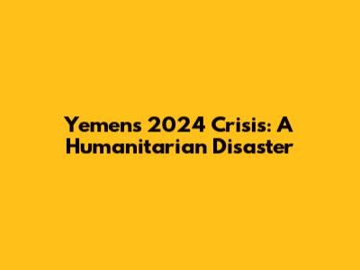 Yemen's 2024 Crisis: A Humanitarian Disaster