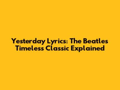 Yesterday Lyrics: The Beatles' Timeless Classic Explained