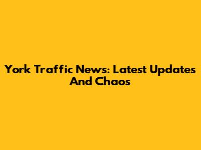 York Traffic News: Latest Updates And Chaos