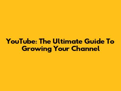 YouTube: The Ultimate Guide To Growing Your Channel