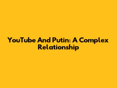 YouTube And Putin: A Complex Relationship