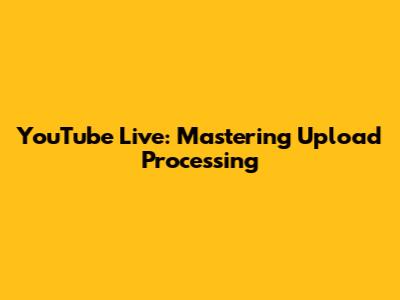YouTube Live: Mastering Upload Processing