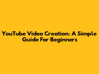 YouTube Video Creation: A Simple Guide For Beginners