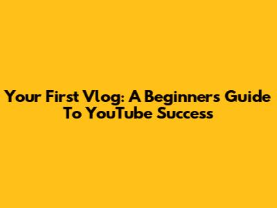 Your First Vlog: A Beginner's Guide To YouTube Success
