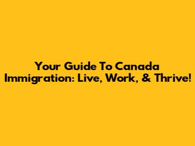 Your Guide To Canada Immigration: Live, Work, & Thrive!