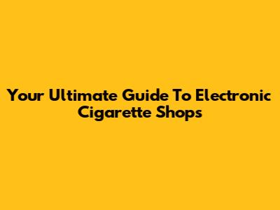 Your Ultimate Guide To Electronic Cigarette Shops