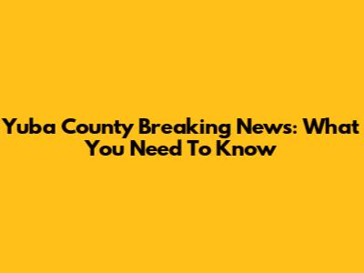 Yuba County Breaking News: What You Need To Know