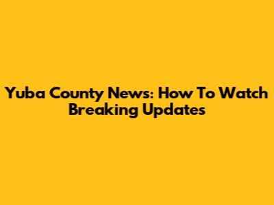 Yuba County News: How To Watch Breaking Updates