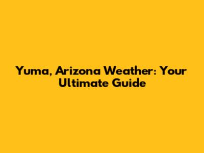 Yuma, Arizona Weather: Your Ultimate Guide