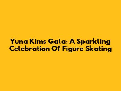 Yuna Kim's Gala: A Sparkling Celebration Of Figure Skating