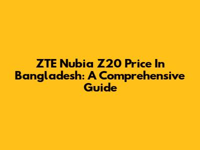 ZTE Nubia Z20 Price In Bangladesh: A Comprehensive Guide