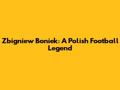 Zbigniew Boniek: A Polish Football Legend