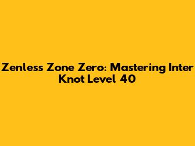 Zenless Zone Zero: Mastering Inter Knot Level 40