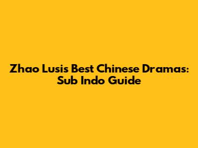 Zhao Lusi's Best Chinese Dramas: Sub Indo Guide