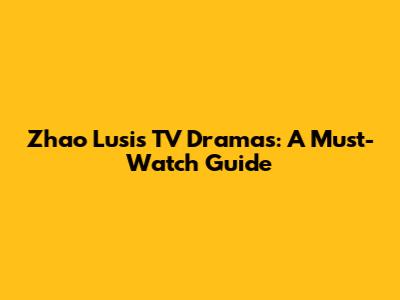 Zhao Lusi's TV Dramas: A Must-Watch Guide