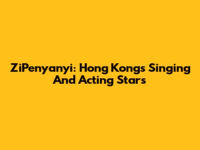 ZiPenyanyi: Hong Kong's Singing And Acting Stars