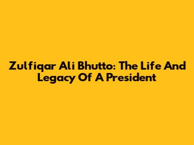 Zulfiqar Ali Bhutto: The Life And Legacy Of A President